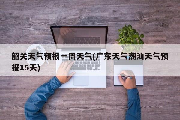韶关天气预报一周天气(广东天气潮汕天气预报15天)