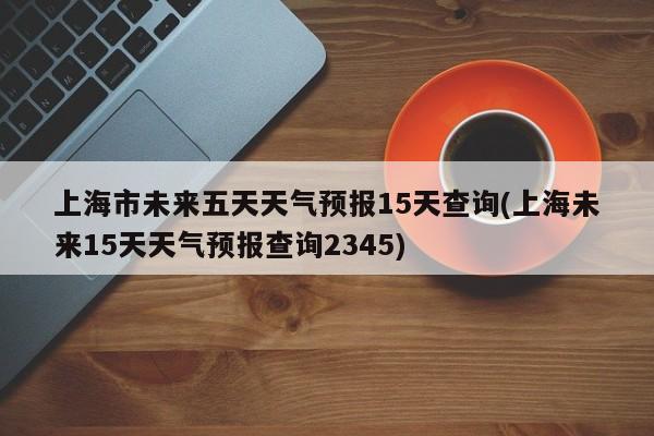 上海市未来五天天气预报15天查询(上海未来15天天气预报查询2345)