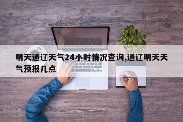 明天通辽天气24小时情况查询,通辽明天天气预报几点