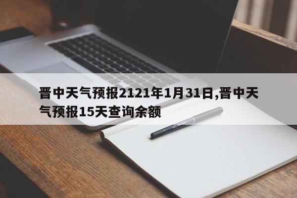 晋中天气预报2121年1月31日,晋中天气预报15天查询余额