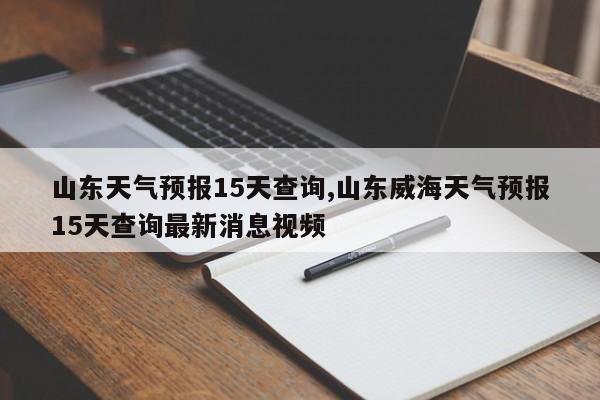 山东天气预报15天查询,山东威海天气预报15天查询最新消息视频