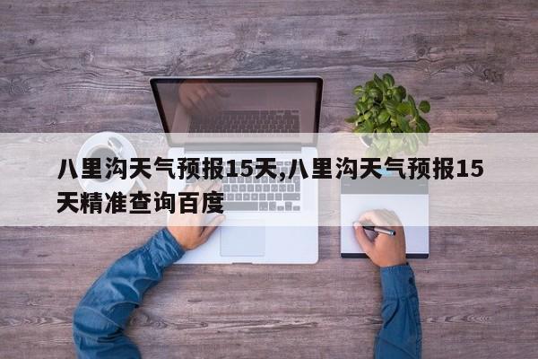 八里沟天气预报15天,八里沟天气预报15天精准查询百度