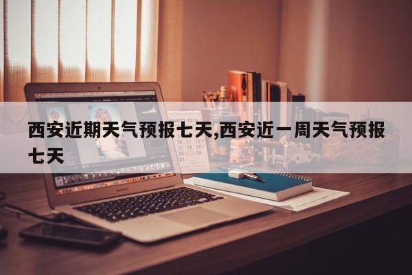 西安近期天气预报七天,西安近一周天气预报七天