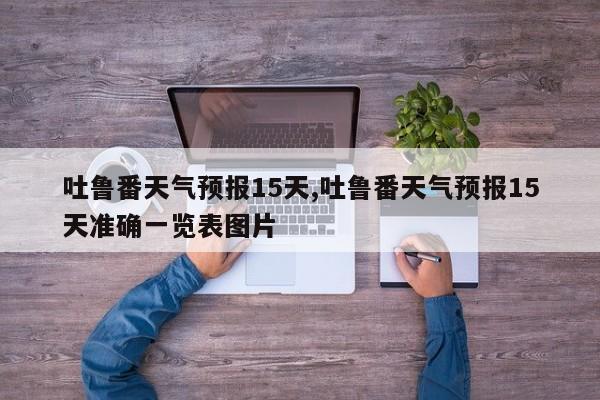 吐鲁番天气预报15天,吐鲁番天气预报15天准确一览表图片