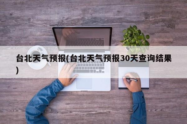 台北天气预报(台北天气预报30天查询结果)