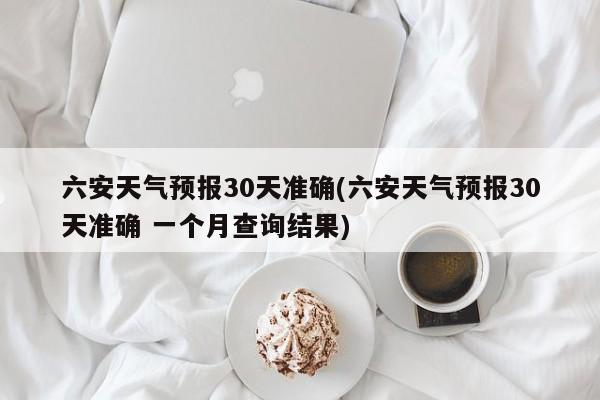 六安天气预报30天准确(六安天气预报30天准确 一个月查询结果)