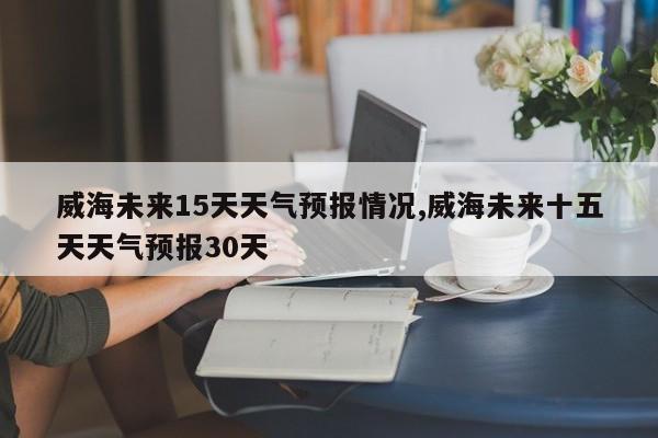 威海未来15天天气预报情况,威海未来十五天天气预报30天