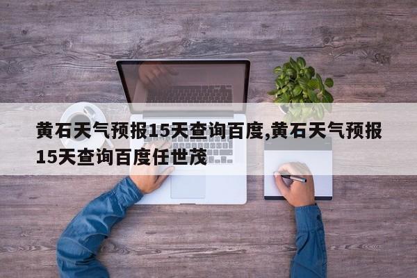 黄石天气预报15天查询百度,黄石天气预报15天查询百度任世茂