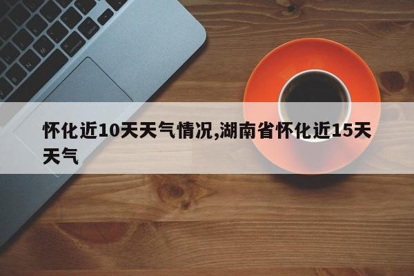 怀化近10天天气情况,湖南省怀化近15天天气