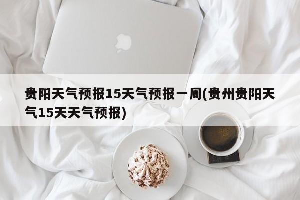 贵阳天气预报15天气预报一周(贵州贵阳天气15天天气预报)