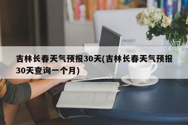 吉林长春天气预报30天(吉林长春天气预报30天查询一个月)