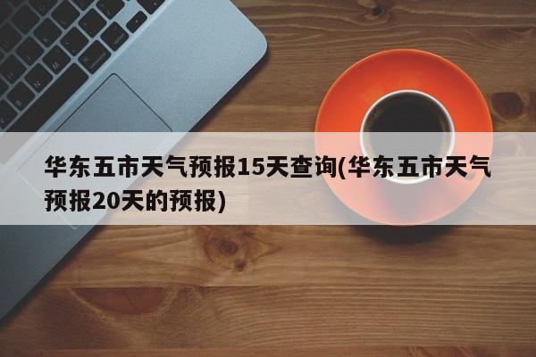 华东五市天气预报15天查询(华东五市天气预报20天的预报)