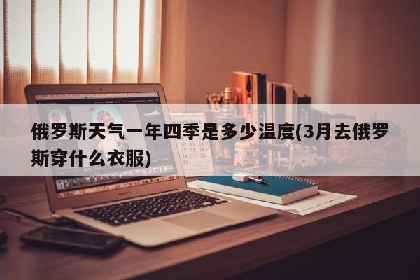 俄罗斯天气一年四季是多少温度(3月去俄罗斯穿什么衣服)