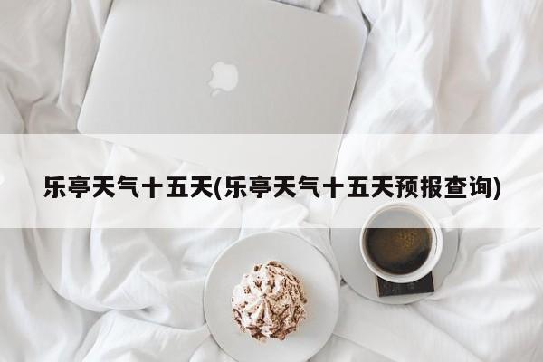 乐亭天气十五天(乐亭天气十五天预报查询)