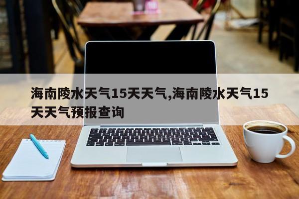 海南陵水天气15天天气,海南陵水天气15天天气预报查询