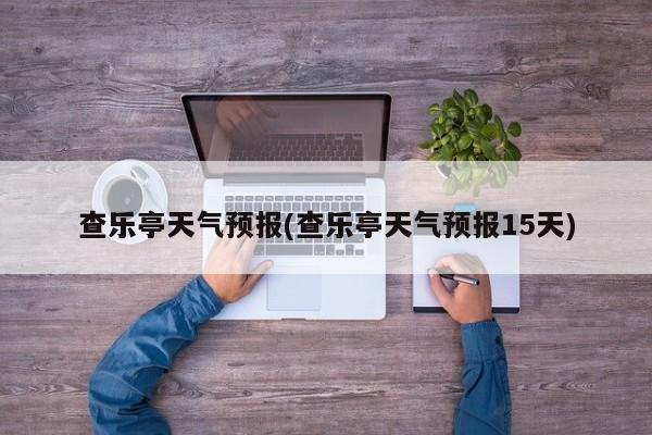 查乐亭天气预报(查乐亭天气预报15天)