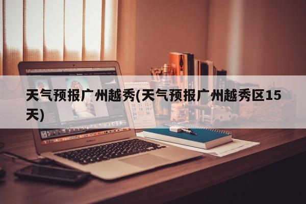 天气预报广州越秀(天气预报广州越秀区15天)