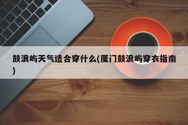 鼓浪屿天气适合穿什么(厦门鼓浪屿穿衣指南)