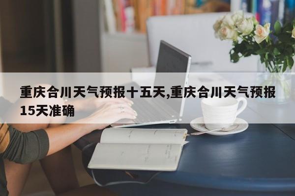 重庆合川天气预报十五天,重庆合川天气预报15天准确