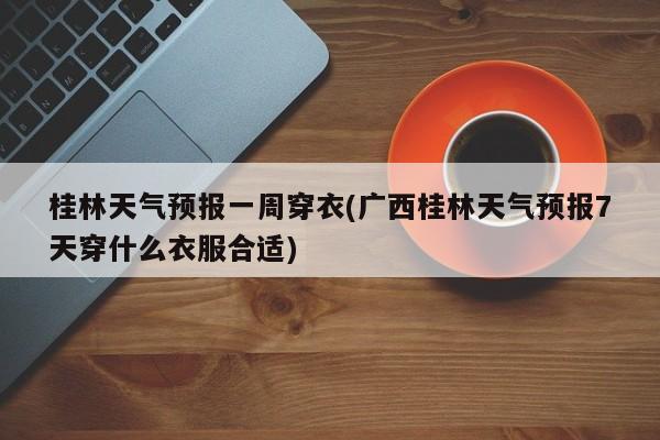 桂林天气预报一周穿衣(广西桂林天气预报7天穿什么衣服合适)