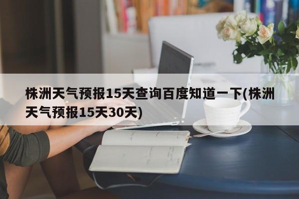 株洲天气预报15天查询百度知道一下(株洲天气预报15天30天)