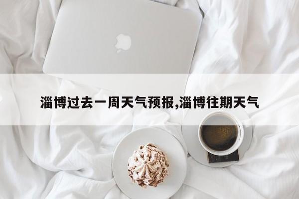淄博过去一周天气预报,淄博往期天气