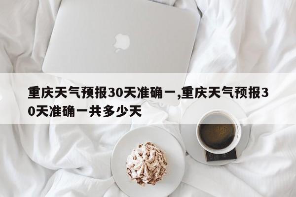 重庆天气预报30天准确一,重庆天气预报30天准确一共多少天