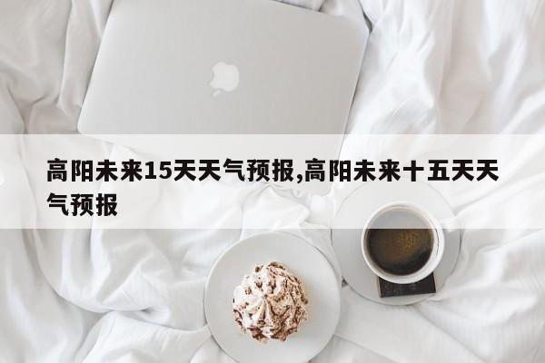 高阳未来15天天气预报,高阳未来十五天天气预报