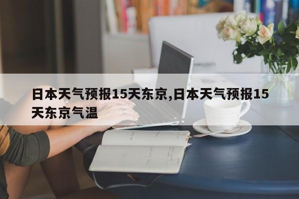 日本天气预报15天东京,日本天气预报15天东京气温