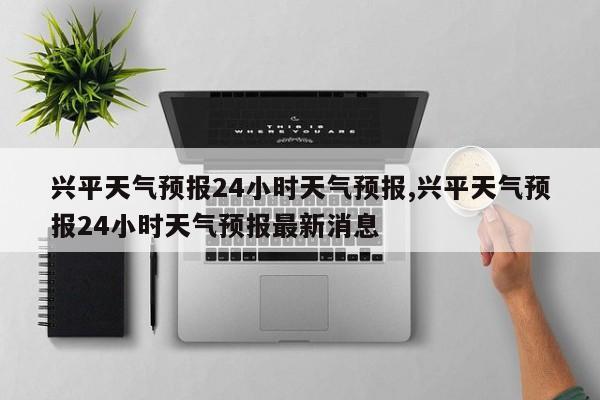 兴平天气预报24小时天气预报,兴平天气预报24小时天气预报最新消息