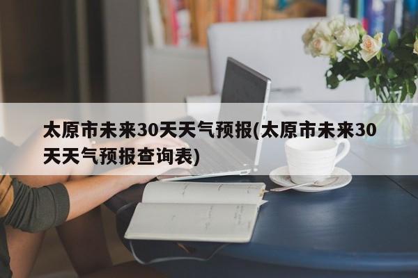 太原市未来30天天气预报(太原市未来30天天气预报查询表)