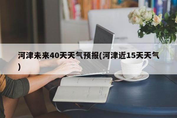 河津未来40天天气预报(河津近15天天气)