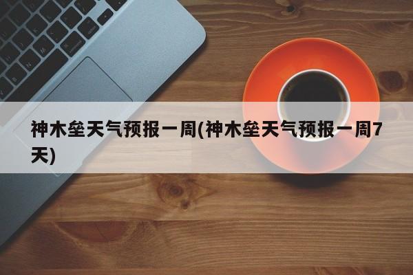 神木垒天气预报一周(神木垒天气预报一周7天)