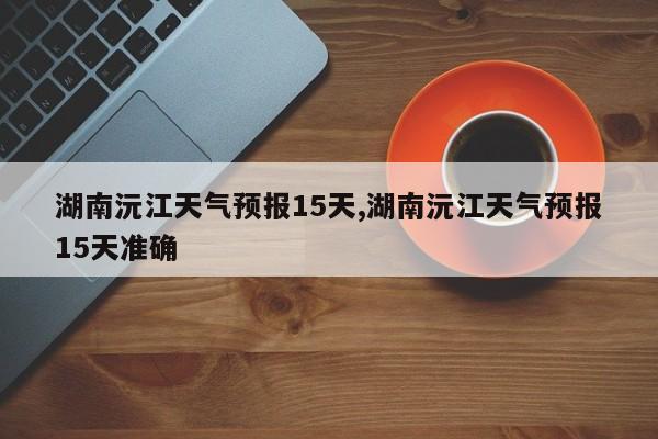 湖南沅江天气预报15天,湖南沅江天气预报15天准确