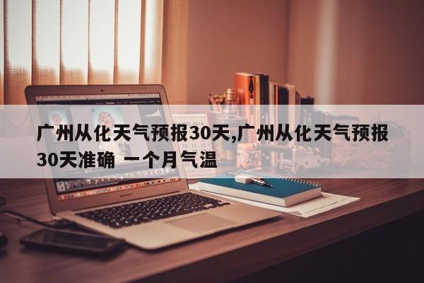 广州从化天气预报30天,广州从化天气预报30天准确 一个月气温