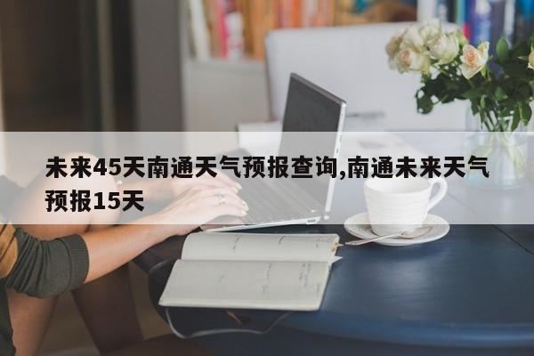 未来45天南通天气预报查询,南通未来天气预报15天