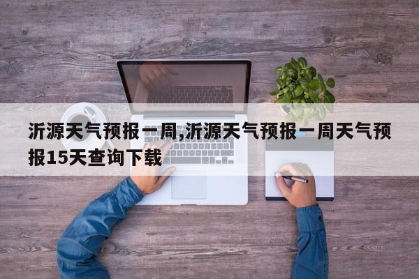 沂源天气预报一周,沂源天气预报一周天气预报15天查询下载