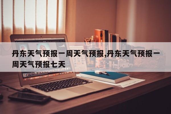 丹东天气预报一周天气预报,丹东天气预报一周天气预报七天