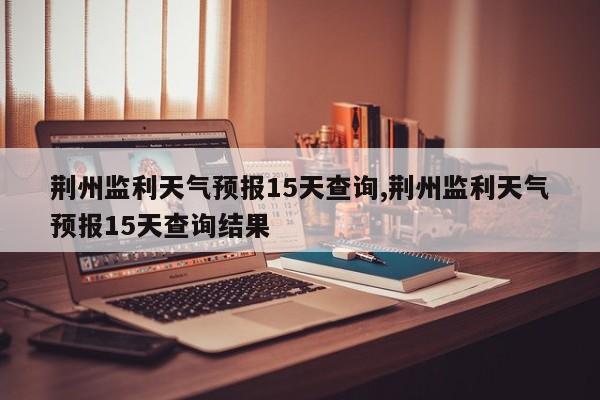 荆州监利天气预报15天查询,荆州监利天气预报15天查询结果