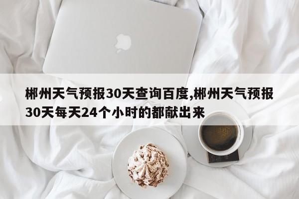 郴州天气预报30天查询百度,郴州天气预报30天每天24个小时的都献出来