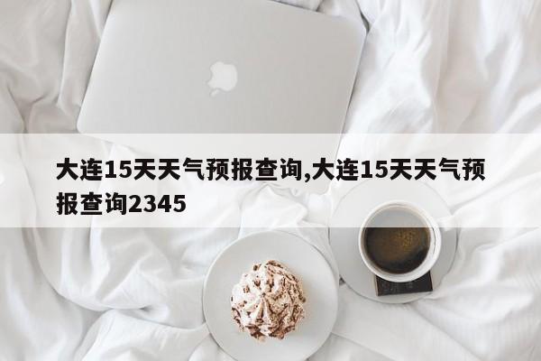 大连15天天气预报查询,大连15天天气预报查询2345