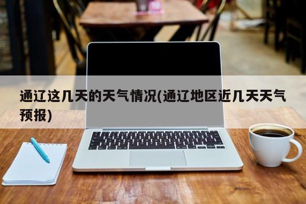 通辽这几天的天气情况(通辽地区近几天天气预报)