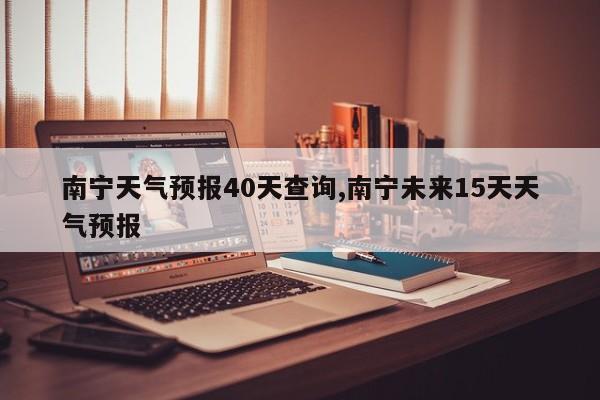 南宁天气预报40天查询,南宁未来15天天气预报